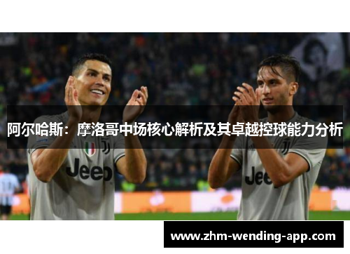 阿尔哈斯:摩洛哥中场核心解析及其卓越控球能力分析 阿尔哈斯:摩洛哥中场核心解析及其卓越控球能力分析