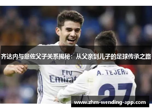 齐达内与恩佐父子关系揭秘:从父亲到儿子的足球传承之路 齐达内与恩佐父子关系揭秘:从父亲到儿子的足球传承之路