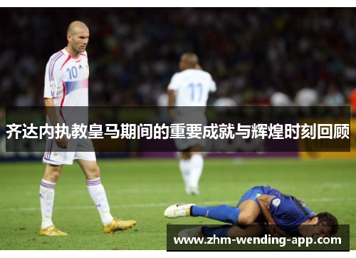齐达内执教皇马期间的重要成就与辉煌时刻回顾