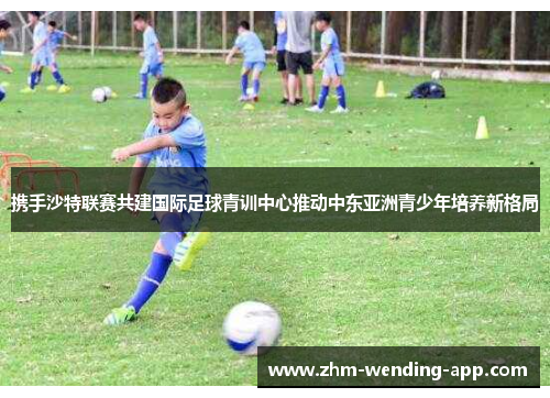 携手沙特联赛共建国际足球青训中心推动中东亚洲青少年培养新格局 携手沙特联赛共建国际足球青训中心推动中东亚洲青少年培养新格局