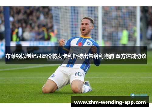 布莱顿以创纪录高价将麦卡利斯特出售给利物浦 双方达成协议
