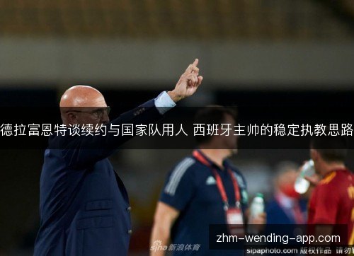 德拉富恩特谈续约与国家队用人 西班牙主帅的稳定执教思路 德拉富恩特谈续约与国家队用人 西班牙主帅的稳定执教思路